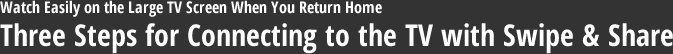 Watch Easily on the Large TV Screen When You Return Home Three Steps for Connecting to the TV with Swipe & Share